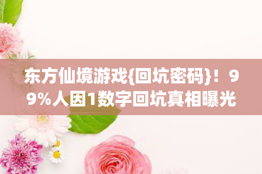 东方仙境游戏{回坑密码}！99%人因1数字回坑真相曝光