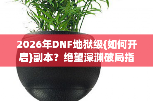 2026年DNF地狱级{如何开启}副本？绝望深渊破局指南