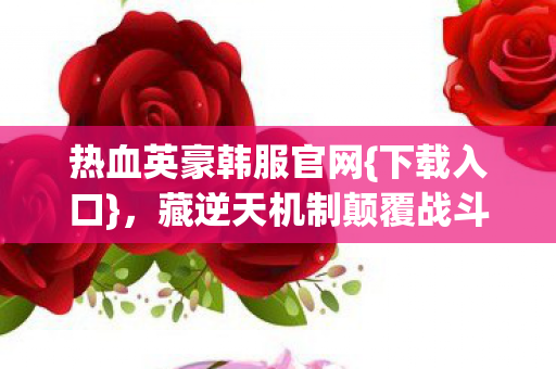 热血英豪韩服官网{下载入口},藏逆天机制颠覆战斗认知! 热血英豪韩服官网{下载入口},藏逆天机制颠覆战斗认知!