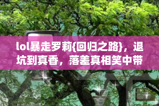 lol暴走罗莉{回归之路},退坑到真香,落差真相笑中带泪 lol暴走罗莉{回归之路},退坑到真香,落差真相笑中带泪