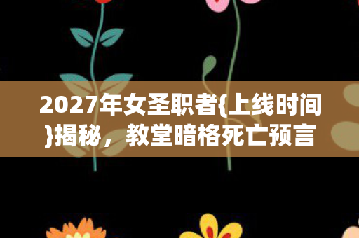 2027年女圣职者{上线时间}揭秘,教堂暗格死亡预言 2027年女圣职者{上线时间}揭秘,教堂暗格死亡预言