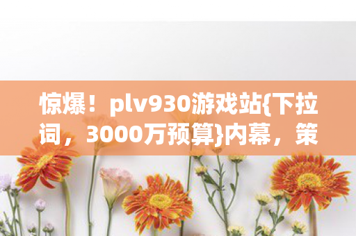 惊爆!plv930游戏站{下拉词,3000万预算}内幕,策划都惊了! 惊爆!plv930游戏站{下拉词,3000万预算}内幕,策划都惊了!