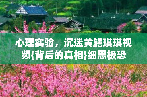 心理实验,沉迷黄鳝琪琪视频{背后的真相}细思极恐 心理实验,沉迷黄鳝琪琪视频{背后的真相}细思极恐