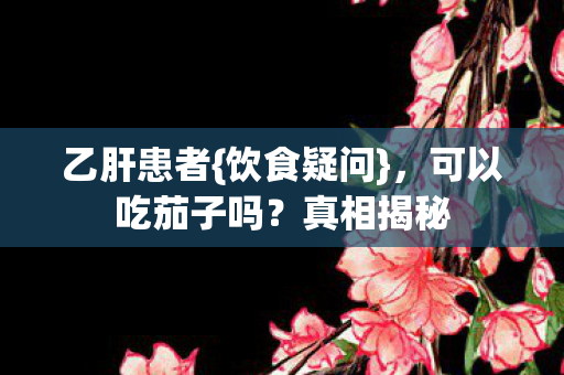 乙肝患者{饮食疑问}，可以吃茄子吗？真相揭秘