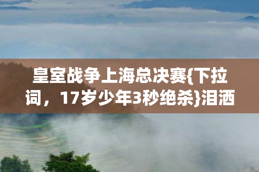 皇室战争上海总决赛{下拉词,17岁少年3秒绝杀}泪洒赛场 皇室战争上海总决赛{下拉词,17岁少年3秒绝杀}泪洒赛场