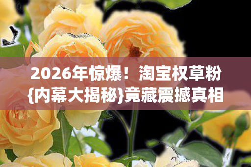 2026年惊爆!淘宝权草粉{内幕大揭秘}竟藏震撼真相? 2026年惊爆!淘宝权草粉{内幕大揭秘}竟藏震撼真相?