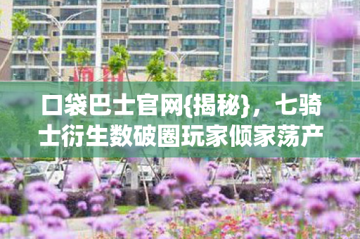 口袋巴士官网{揭秘},七骑士衍生数破圈玩家倾家荡产 口袋巴士官网{揭秘},七骑士衍生数破圈玩家倾家荡产