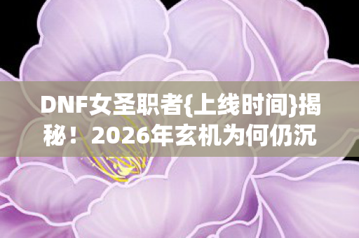 DNF女圣职者{上线时间}揭秘!2026年玄机为何仍沉默? DNF女圣职者{上线时间}揭秘!2026年玄机为何仍沉默?