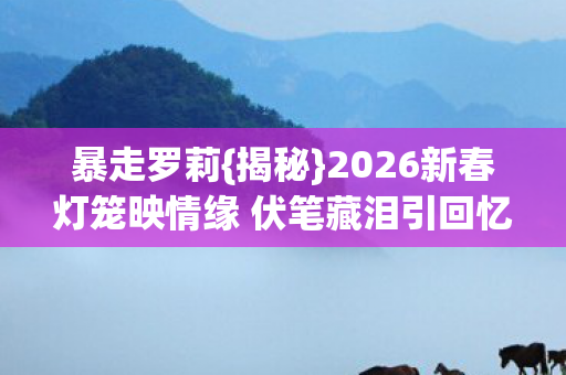 暴走罗莉{揭秘}2026新春灯笼映情缘 伏笔藏泪引回忆 暴走罗莉{揭秘}2026新春灯笼映情缘 伏笔藏泪引回忆