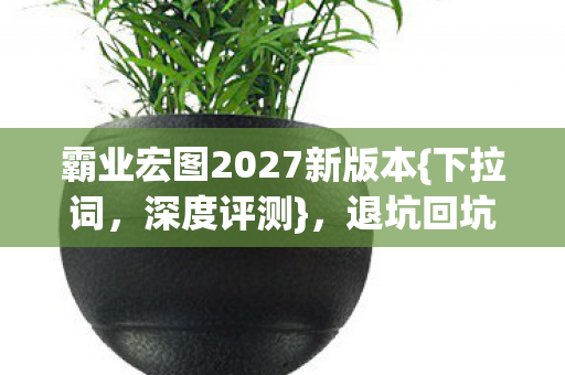 霸业宏图2027新版本{下拉词,深度评测},退坑回坑为何真香? 霸业宏图2027新版本{下拉词,深度评测},退坑回坑为何真香?