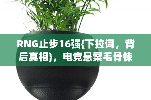 RNG止步16强{下拉词,背后真相},电竞悬案毛骨悚然待解 RNG止步16强{下拉词,背后真相},电竞悬案毛骨悚然待解