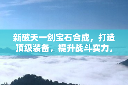 新破天一剑宝石合成，打造顶级装备，提升战斗实力，新破天一剑，宝石合成打造顶级装备，提升战斗实力