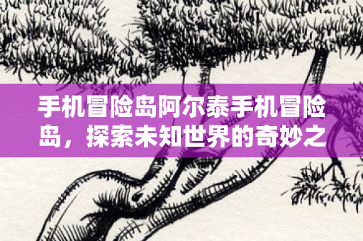 手机冒险岛阿尔泰手机冒险岛,探索未知世界的奇妙之旅,阿尔泰手机冒险岛,探索未知世界的奇妙之旅 手机冒险岛阿尔泰手机冒险岛,探索未知世界的奇妙之旅,阿尔泰手机冒险岛,探索未知世界的奇妙之旅