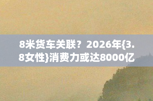8米货车关联?2026年{3.8女性}消费力或达8000亿真相 8米货车关联?2026年{3.8女性}消费力或达8000亿真相