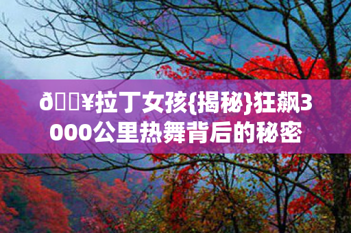 🔥拉丁女孩{揭秘}狂飙3000公里热舞背后的秘密 🔥拉丁女孩{揭秘}狂飙3000公里热舞背后的秘密