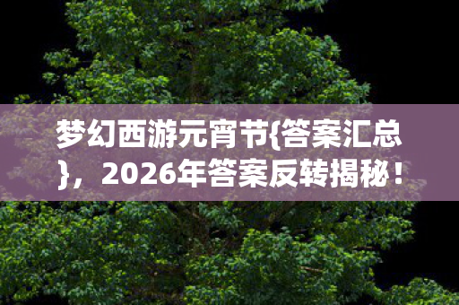 梦幻西游元宵节{答案汇总},2026年答案反转揭秘! 梦幻西游元宵节{答案汇总},2026年答案反转揭秘!