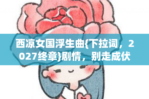 西凉女国浮生曲{下拉词,2027终章}剧情,别走成伏笔 西凉女国浮生曲{下拉词,2027终章}剧情,别走成伏笔