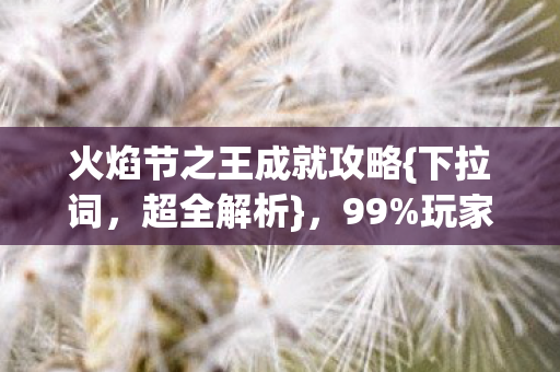 火焰节之王成就攻略{下拉词,超全解析},99%玩家不知的秘辛 火焰节之王成就攻略{下拉词,超全解析},99%玩家不知的秘辛