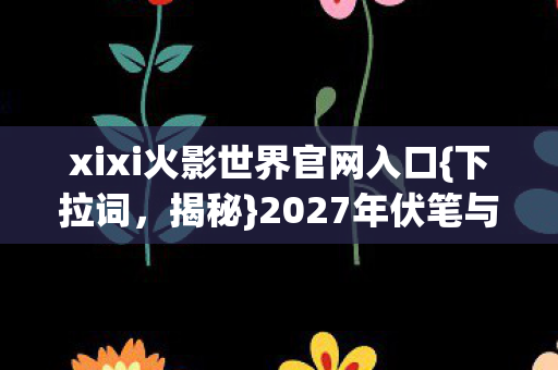 xixi火影世界官网入口{下拉词,揭秘}2027年伏笔与情缘守候 xixi火影世界官网入口{下拉词,揭秘}2027年伏笔与情缘守候