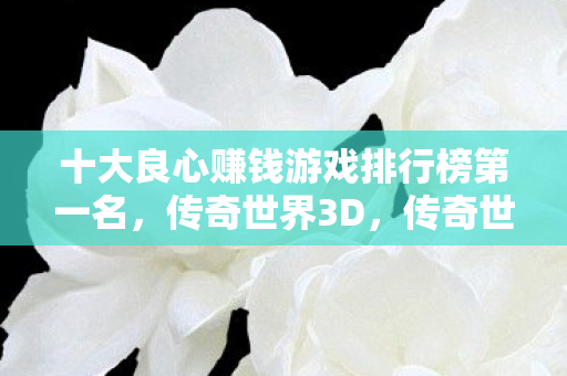 十大良心赚钱游戏排行榜第一名，传奇世界3D，传奇世界3D荣登十大良心赚钱游戏排行榜榜首
