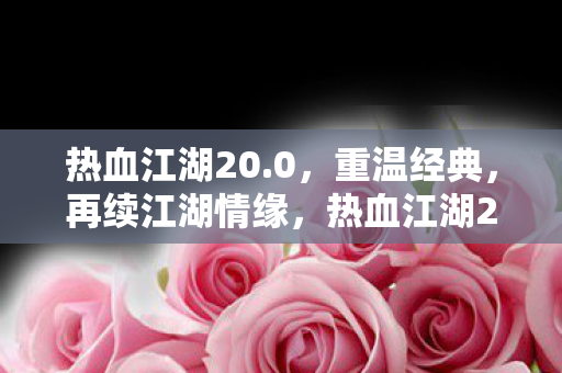 热血江湖20.0,重温经典,再续江湖情缘,热血江湖20.0,重温经典,再续江湖情缘 热血江湖20.0,重温经典,再续江湖情缘,热血江湖20.0,重温经典,再续江湖情缘