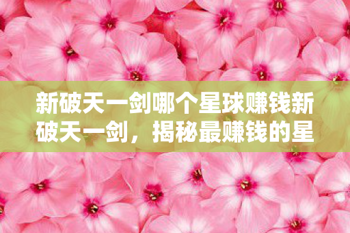 新破天一剑哪个星球赚钱新破天一剑，揭秘最赚钱的星球，揭秘新破天一剑最赚钱星球，助你轻松致富！