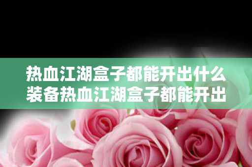 热血江湖盒子都能开出什么装备热血江湖盒子都能开出什么，热血江湖盒子装备掉落全解析