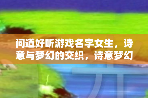 问道好听游戏名字女生,诗意与梦幻的交织,诗意梦幻女生游戏名字大全 问道好听游戏名字女生,诗意与梦幻的交织,诗意梦幻女生游戏名字大全