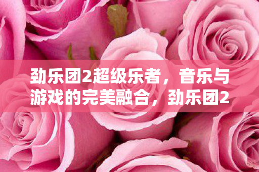 劲乐团2超级乐者，音乐与游戏的完美融合，劲乐团2超级乐者，音乐与游戏的完美融合