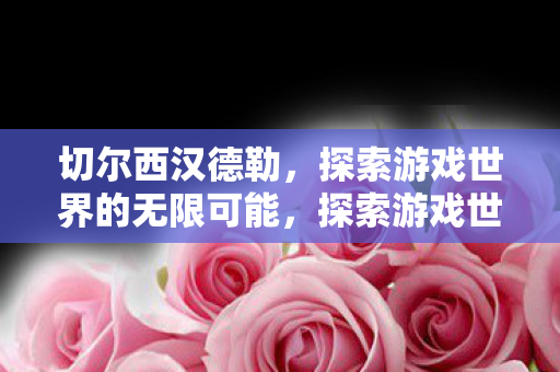 切尔西汉德勒,探索游戏世界的无限可能,探索游戏世界的无限可能,切尔西汉德勒的冒险之旅 切尔西汉德勒,探索游戏世界的无限可能,探索游戏世界的无限可能,切尔西汉德勒的冒险之旅