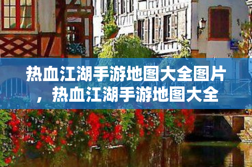 热血江湖手游地图大全图片,热血江湖手游地图大全 热血江湖手游地图大全图片,热血江湖手游地图大全
