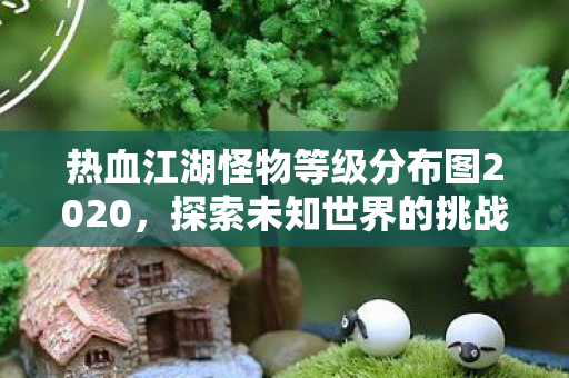 热血江湖怪物等级分布图2020,探索未知世界的挑战,热血江湖怪物等级分布图2020,挑战未知世界的冒险之旅 热血江湖怪物等级分布图2020,探索未知世界的挑战,热血江湖怪物等级分布图2020,挑战未知世界的冒险之旅