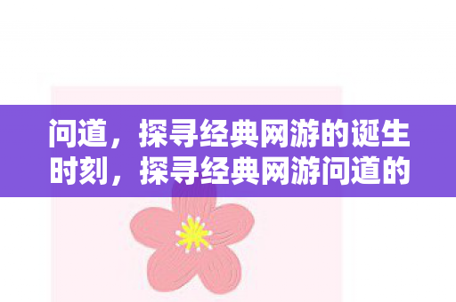 问道，探寻经典网游的诞生时刻，探寻经典网游问道的诞生时刻