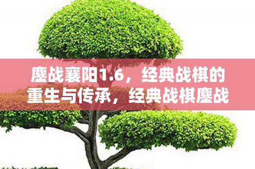 鏖战襄阳1.6，经典战棋的重生与传承，经典战棋鏖战襄阳1.6，重生与传承的传奇