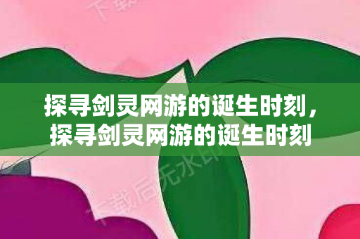 探寻剑灵网游的诞生时刻,探寻剑灵网游的诞生时刻 探寻剑灵网游的诞生时刻,探寻剑灵网游的诞生时刻