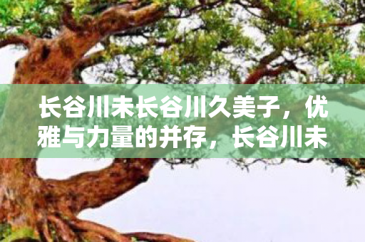 长谷川未长谷川久美子，优雅与力量的并存，长谷川未长谷川久美子，优雅与力量的并存
