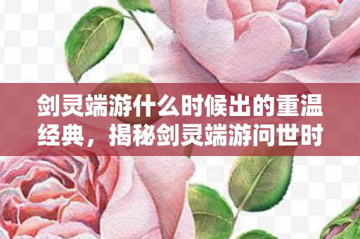剑灵端游什么时候出的重温经典,揭秘剑灵端游问世时刻,揭秘,经典网游剑灵端游问世时刻 剑灵端游什么时候出的重温经典,揭秘剑灵端游问世时刻,揭秘,经典网游剑灵端游问世时刻