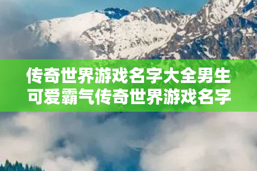 传奇世界游戏名字大全男生可爱霸气传奇世界游戏名字大全男生可爱图片