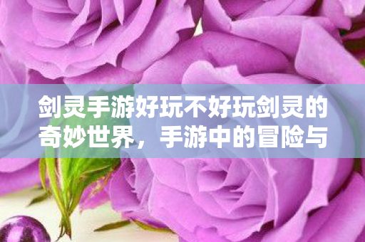 剑灵手游好玩不好玩剑灵的奇妙世界，手游中的冒险与乐趣，剑灵的奇妙世界，手游中的冒险与乐趣