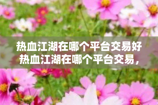 热血江湖在哪个平台交易好热血江湖在哪个平台交易,热血江湖在哪个平台交易好 热血江湖在哪个平台交易好热血江湖在哪个平台交易,热血江湖在哪个平台交易好