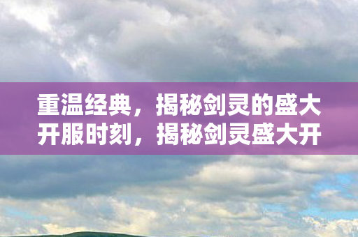 重温经典,揭秘剑灵的盛大开服时刻,揭秘剑灵盛大开服时刻,重温经典! 重温经典,揭秘剑灵的盛大开服时刻,揭秘剑灵盛大开服时刻,重温经典!
