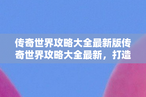 传奇世界攻略大全最新版传奇世界攻略大全最新图片
