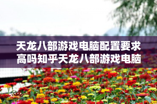 天龙八部游戏电脑配置要求高吗知乎天龙八部游戏电脑配置要求高吗图片