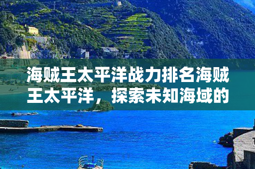 海贼王太平洋战力排名海贼王太平洋,探索未知海域的奇幻之旅,探索奇幻之旅,海贼王太平洋战力排名与未知海域揭秘 海贼王太平洋战力排名海贼王太平洋,探索未知海域的奇幻之旅,探索奇幻之旅,海贼王太平洋战力排名与未知海域揭秘