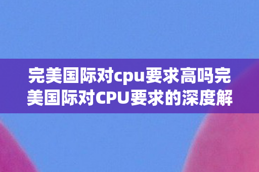 完美国际对cpu要求高吗完美国际对CPU要求的深度解析图片