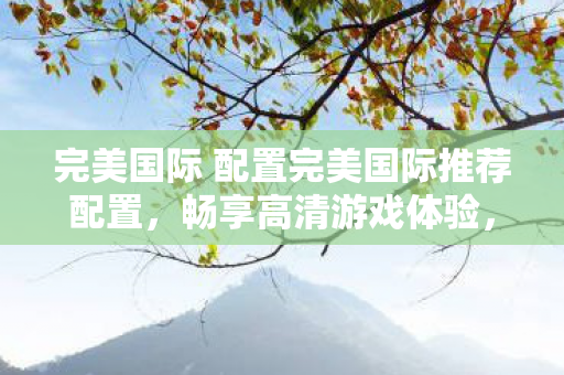 完美国际 配置完美国际推荐配置，畅享高清游戏体验，完美国际推荐配置，畅享高清游戏体验