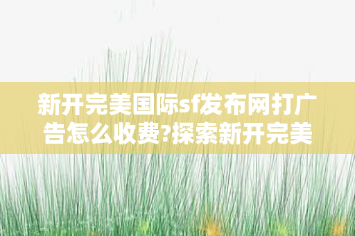 新开完美国际sf发布网打广告怎么收费?探索新开完美国际sf发布网，畅游虚拟世界的全新选择，探索新开完美国际sf发布网，畅游虚拟世界的全新选择