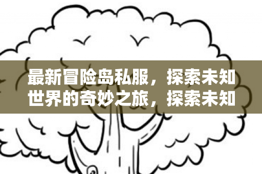 最新冒险岛私服，探索未知世界的奇妙之旅，探索未知世界的奇妙之旅，最新冒险岛私服