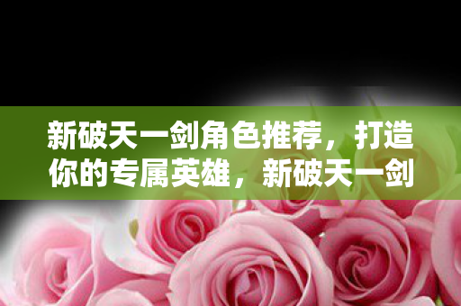 新破天一剑角色推荐,打造你的专属英雄,新破天一剑,打造你的专属英雄角色推荐 新破天一剑角色推荐,打造你的专属英雄,新破天一剑,打造你的专属英雄角色推荐
