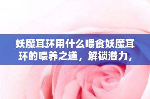 妖魔耳环用什么喂食妖魔耳环的喂养之道,解锁潜力,提升战力,解锁妖魔耳环喂养之道,提升战力,解锁潜力 妖魔耳环用什么喂食妖魔耳环的喂养之道,解锁潜力,提升战力,解锁妖魔耳环喂养之道,提升战力,解锁潜力
